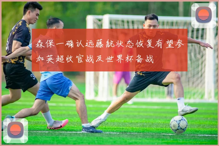 森保一确认远藤航状态恢复有望参加英超收官战及世界杯备战