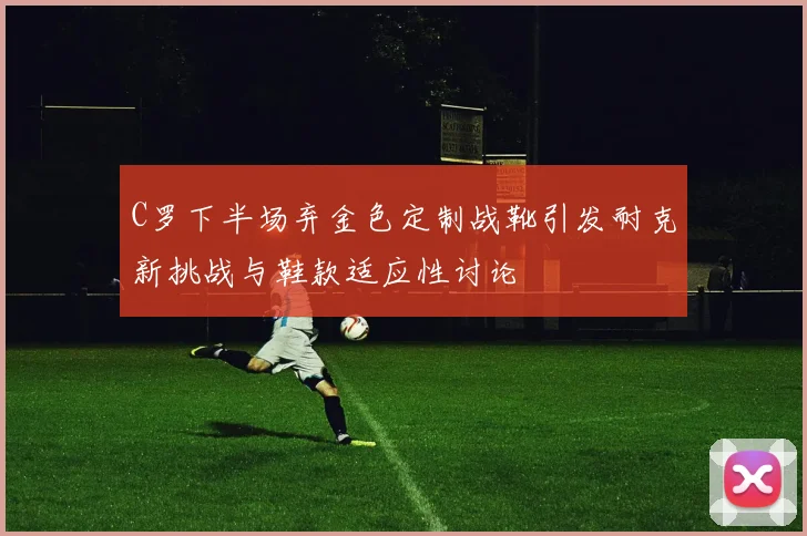 C罗下半场弃金色定制战靴引发耐克新挑战与鞋款适应性讨论