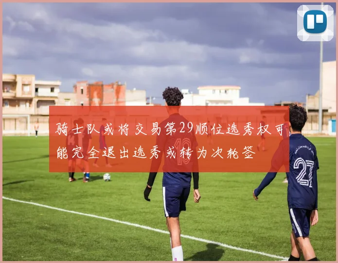 骑士队或将交易第29顺位选秀权可能完全退出选秀或转为次轮签