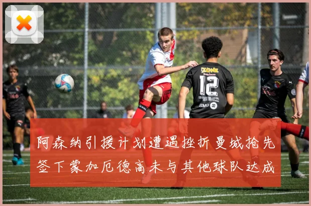 阿森纳引援计划遭遇挫折曼城抢先签下蒙加厄德高未与其他球队达成协议