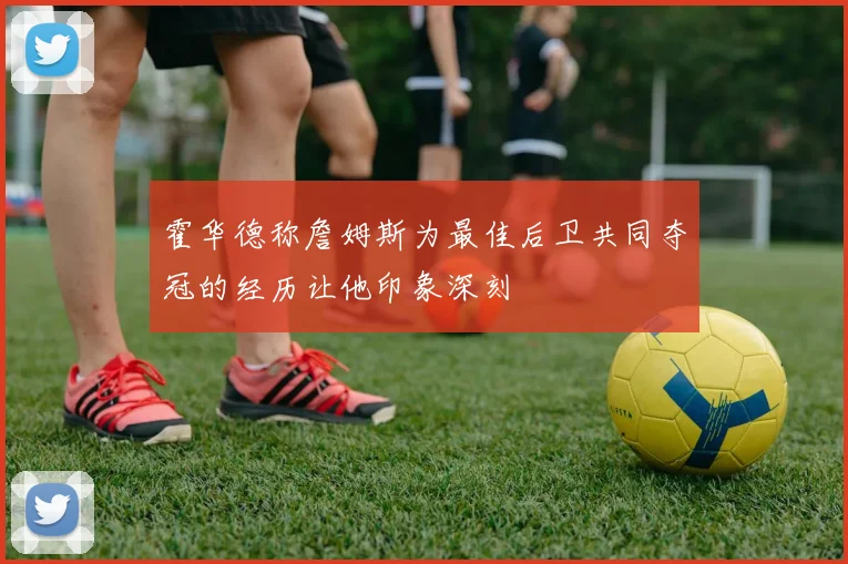 霍华德称詹姆斯为最佳后卫共同夺冠的经历让他印象深刻
