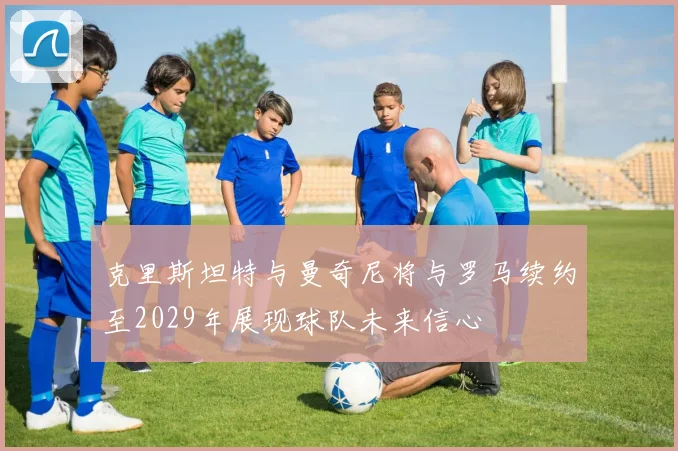 克里斯坦特与曼奇尼将与罗马续约至2029年展现球队未来信心