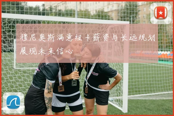 穆尼奥斯满意纽卡薪资与长远规划展现未来信心