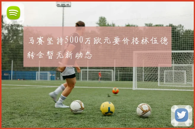 马赛坚持5000万欧元要价格林伍德转会暂无新动态