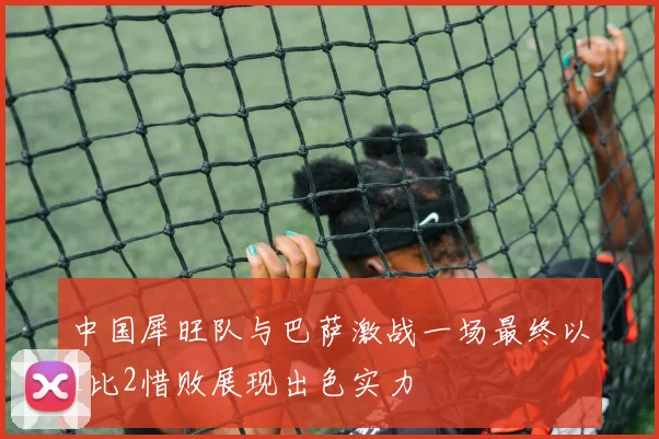 中国犀旺队与巴萨激战一场最终以1比2惜败展现出色实力