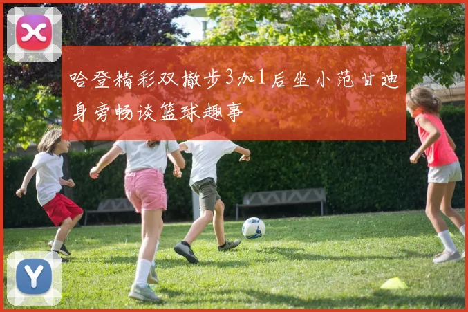 哈登精彩双撤步3加1后坐小范甘迪身旁畅谈篮球趣事
