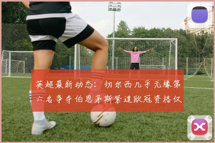 英超最新动态：切尔西几乎无缘第六名争夺伯恩茅斯紧追欧冠资格仅差三分