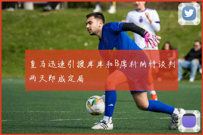 皇马迅速引援库库和B席科纳特谈判两天即成定局