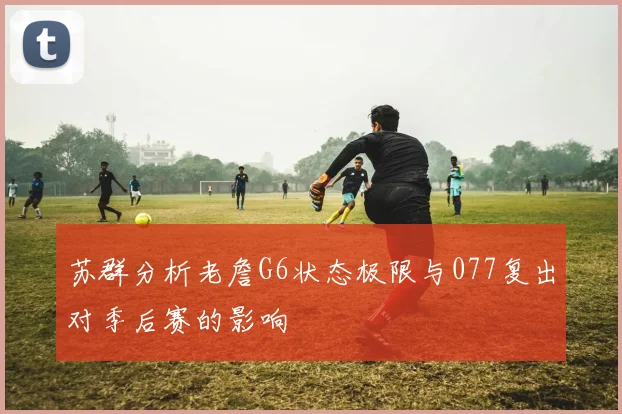 苏群分析老詹G6状态极限与077复出对季后赛的影响
