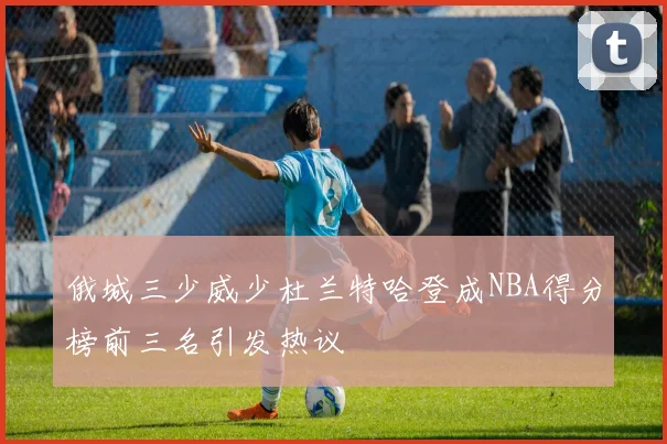 俄城三少威少杜兰特哈登成NBA得分榜前三名引发热议