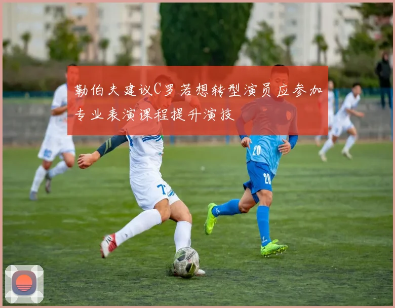 勒伯夫建议C罗若想转型演员应参加专业表演课程提升演技