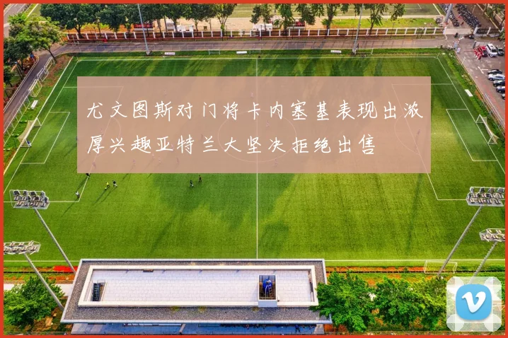 尤文图斯对门将卡内塞基表现出浓厚兴趣亚特兰大坚决拒绝出售