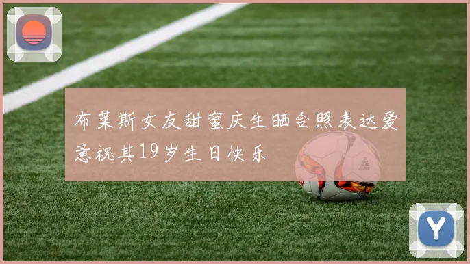 布莱斯女友甜蜜庆生晒合照表达爱意祝其19岁生日快乐