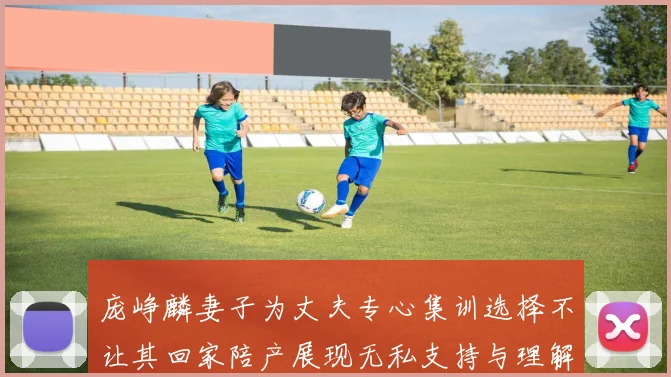 庞峥麟妻子为丈夫专心集训选择不让其回家陪产展现无私支持与理解
